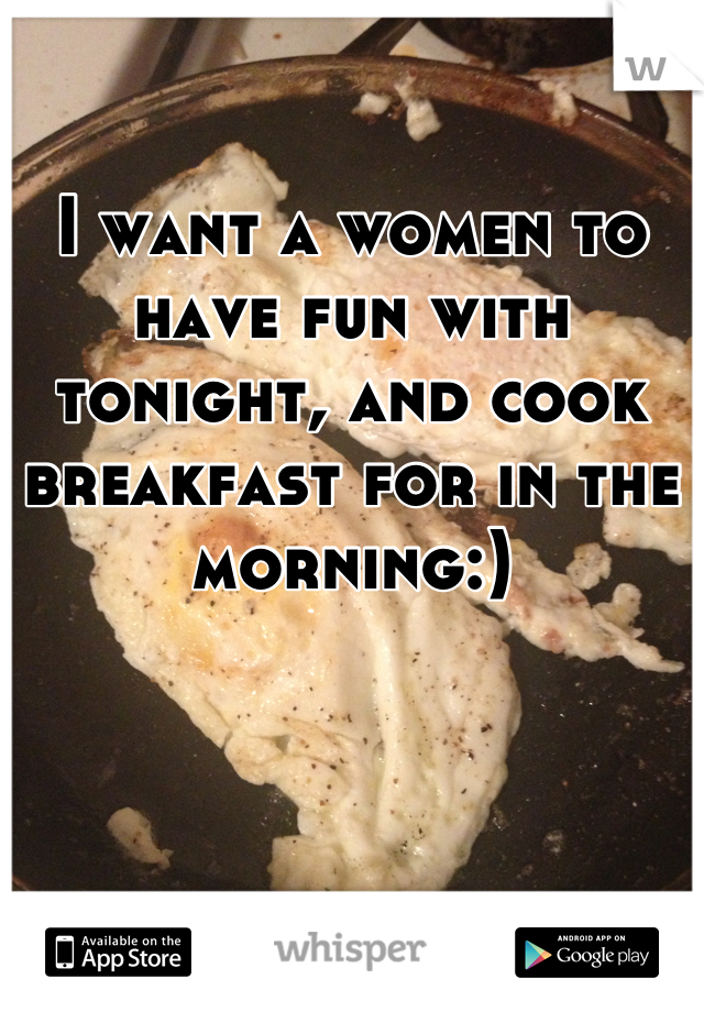 I want a women to have fun with tonight, and cook breakfast for in the morning:)