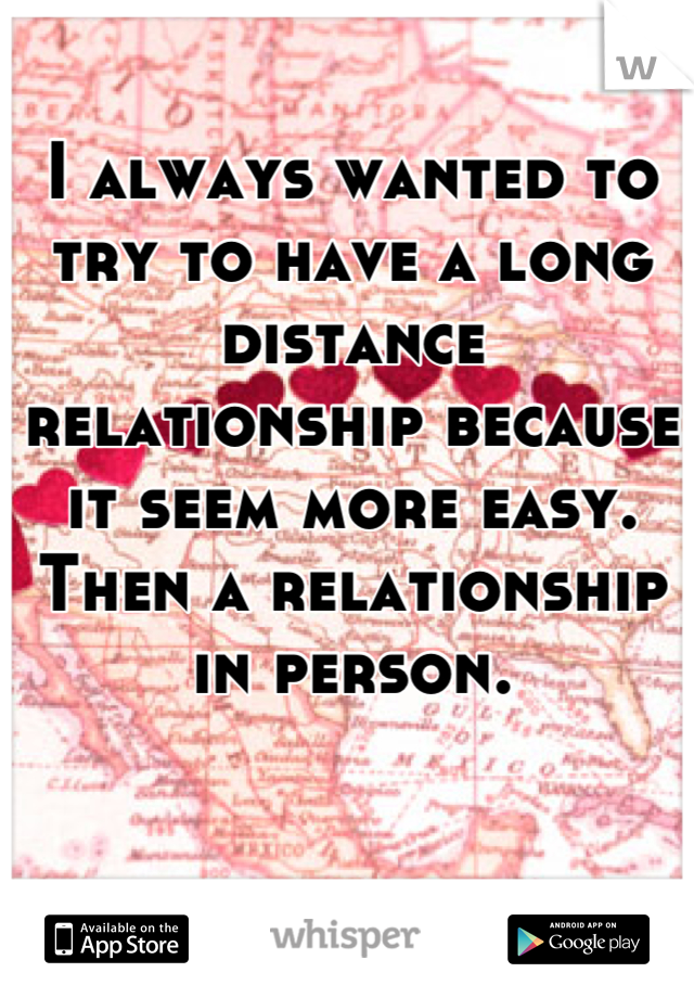 I always wanted to try to have a long distance relationship because it seem more easy. Then a relationship in person.