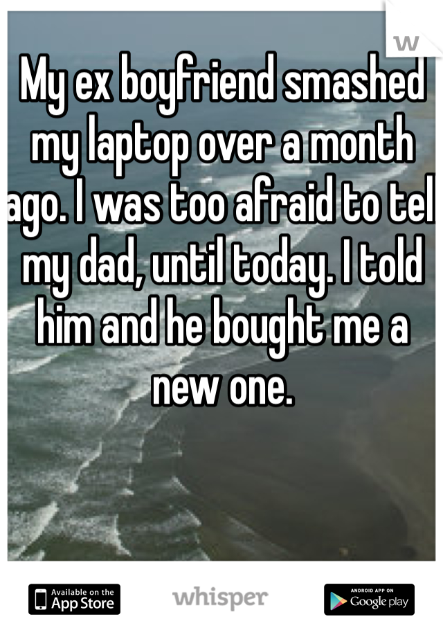 My ex boyfriend smashed my laptop over a month ago. I was too afraid to tell my dad, until today. I told him and he bought me a new one.