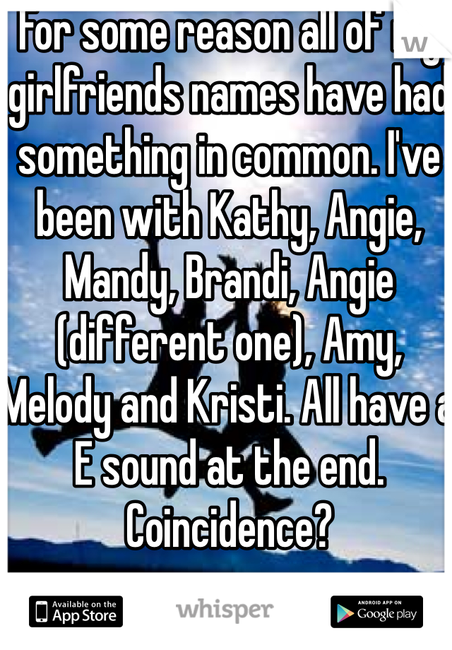 For some reason all of my girlfriends names have had something in common. I've been with Kathy, Angie, Mandy, Brandi, Angie (different one), Amy, Melody and Kristi. All have a E sound at the end. Coincidence?