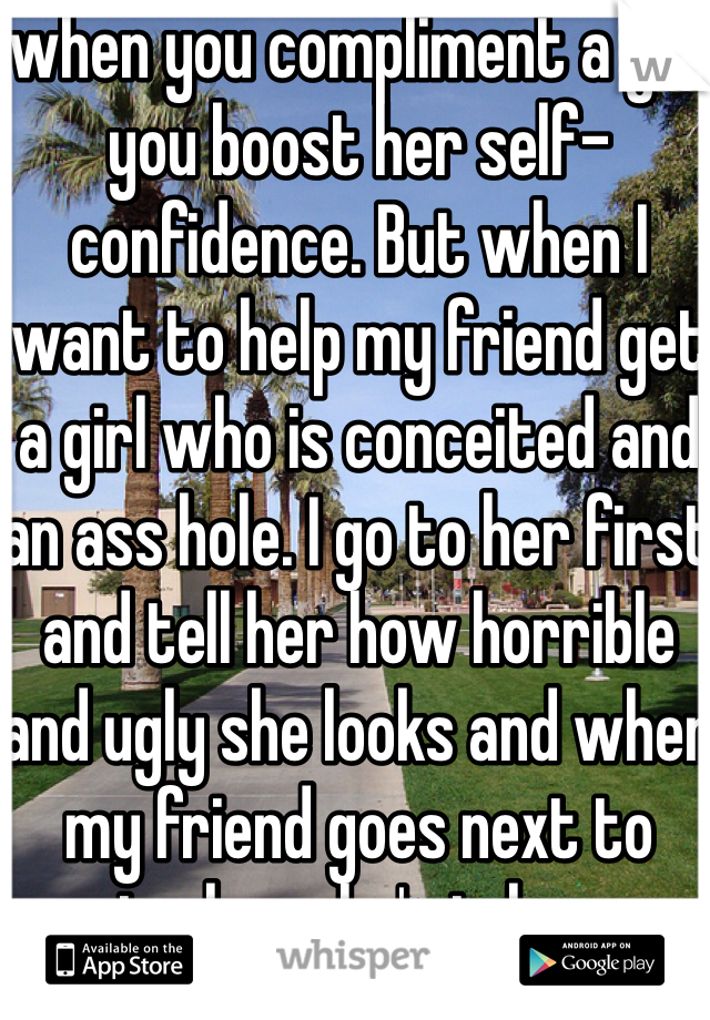 when you compliment a girl you boost her self-confidence. But when I want to help my friend get a girl who is conceited and an ass hole. I go to her first and tell her how horrible and ugly she looks and when my friend goes next to praise her she's in heaven and won't say no 