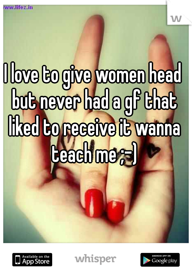 I love to give women head but never had a gf that liked to receive it wanna teach me ;-)