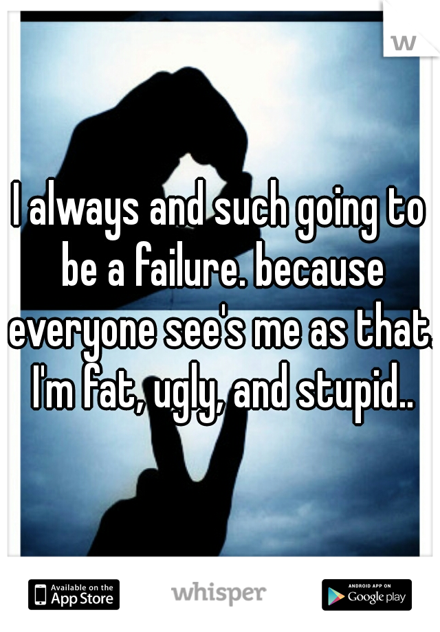 I always and such going to be a failure. because everyone see's me as that. I'm fat, ugly, and stupid..