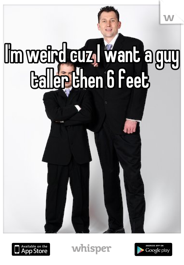 I'm weird cuz I want a guy taller then 6 feet 