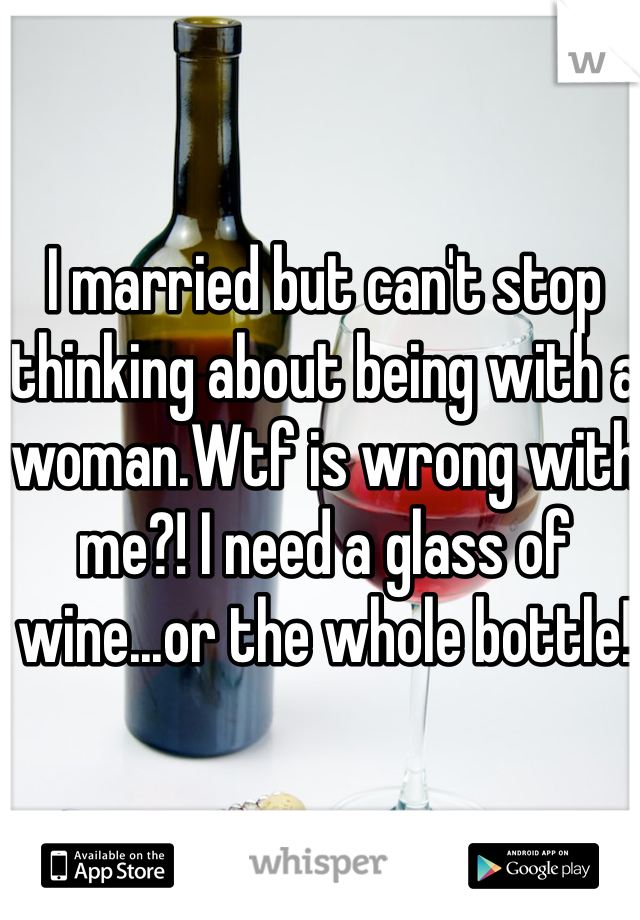 I married but can't stop thinking about being with a woman.Wtf is wrong with me?! I need a glass of wine...or the whole bottle!