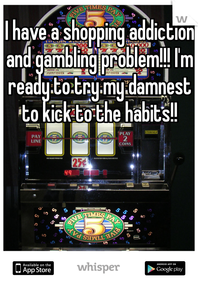 I have a shopping addiction and gambling problem!!! I'm ready to try my damnest to kick to the habits!! 