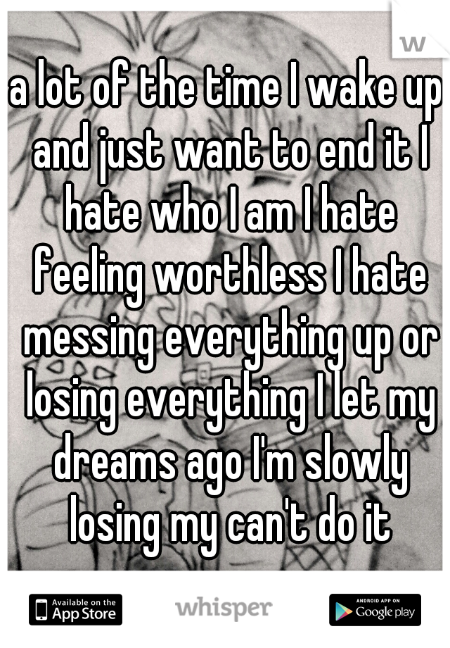 a lot of the time I wake up and just want to end it I hate who I am I hate feeling worthless I hate messing everything up or losing everything I let my dreams ago I'm slowly losing my can't do it