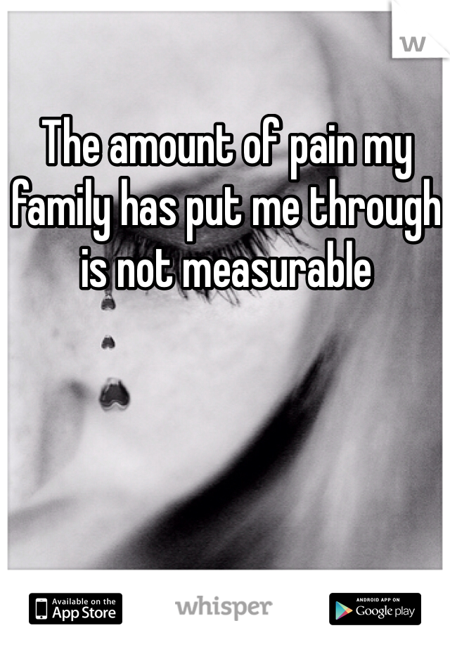The amount of pain my family has put me through is not measurable 