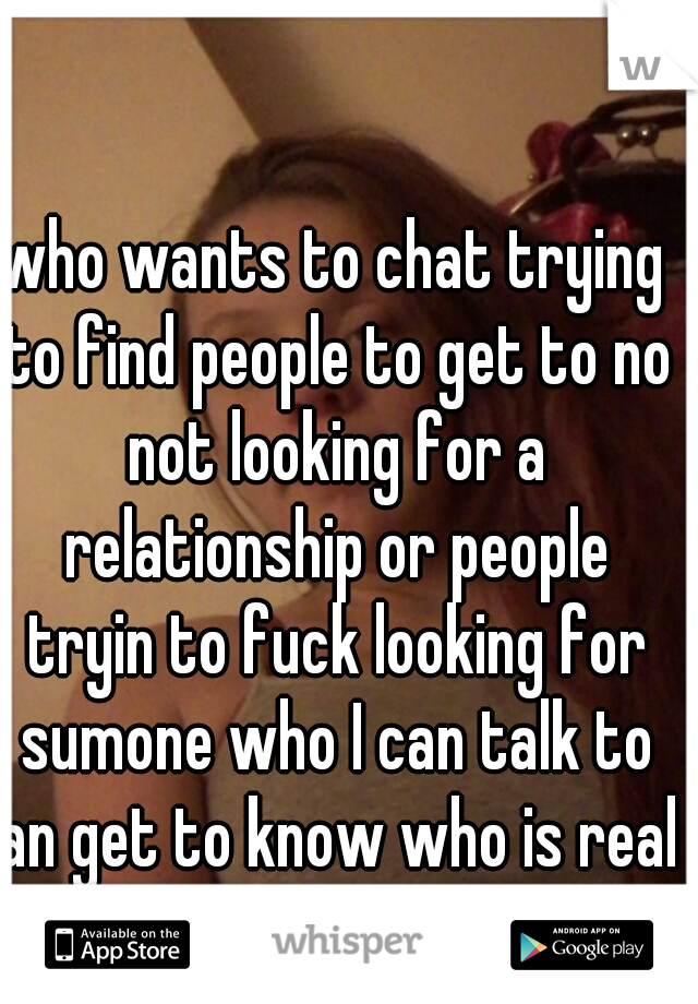 who wants to chat trying to find people to get to no not looking for a relationship or people tryin to fuck looking for sumone who I can talk to an get to know who is real 