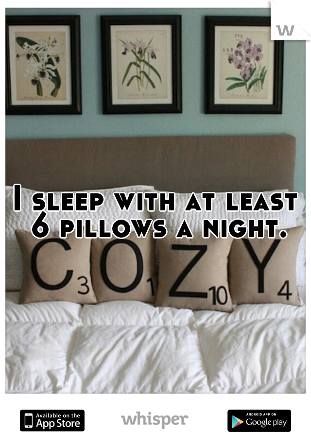 I sleep with at least 6 pillows a night.