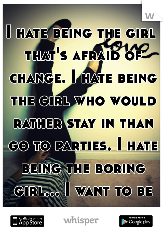 I hate being the girl that's afraid of change. I hate being the girl who would rather stay in than go to parties. I hate being the boring girl... I want to be fun.
 