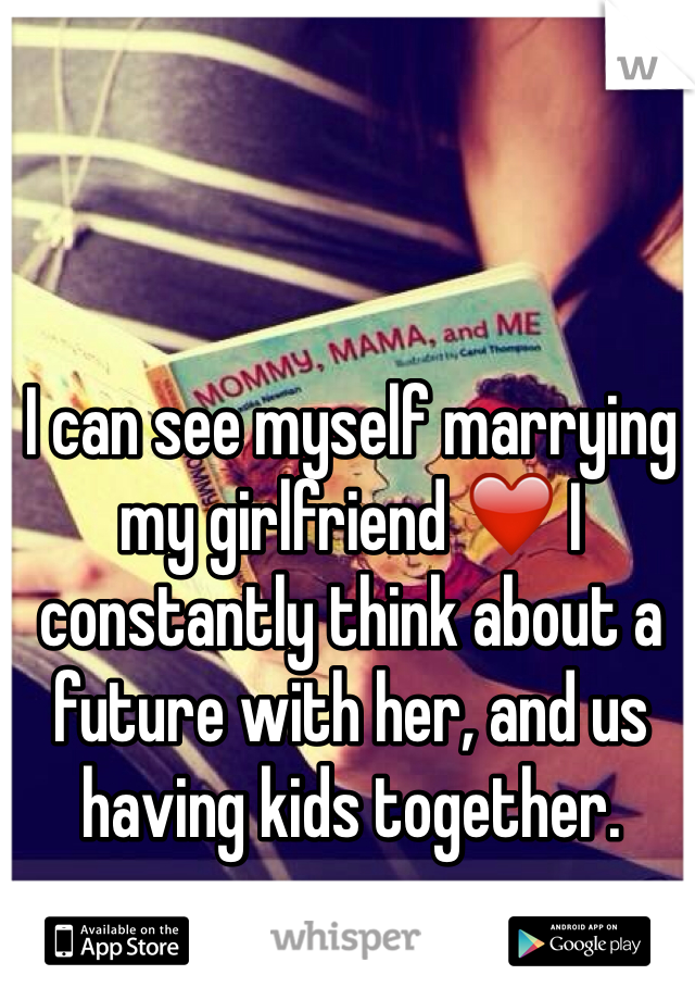 I can see myself marrying  my girlfriend ❤️ I constantly think about a future with her, and us having kids together.