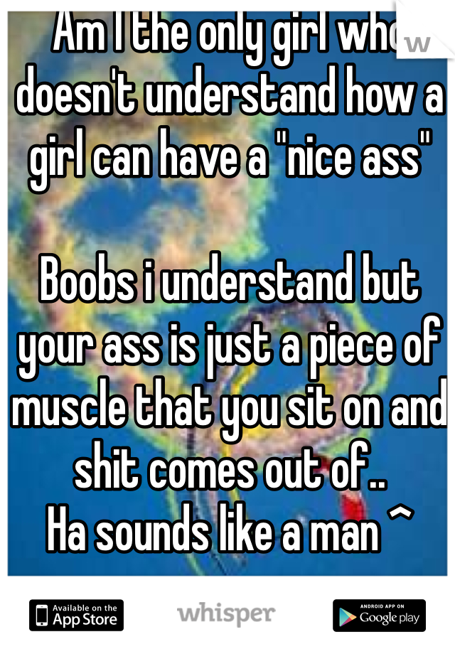 Am I the only girl who doesn't understand how a girl can have a "nice ass" 

Boobs i understand but your ass is just a piece of muscle that you sit on and shit comes out of.. 
Ha sounds like a man ^