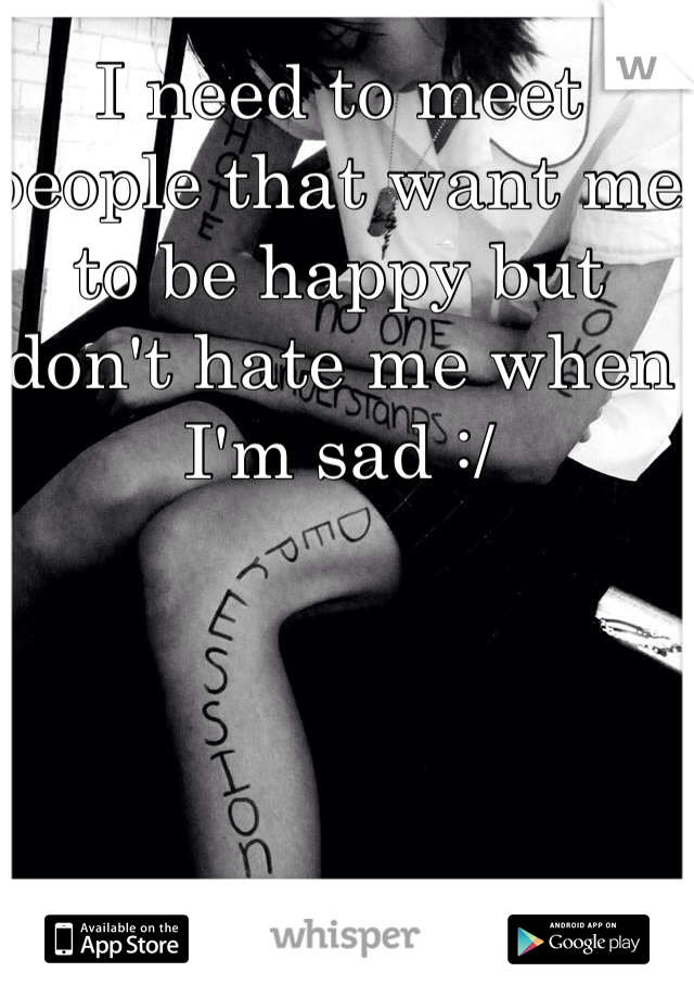 I need to meet people that want me to be happy but don't hate me when I'm sad :/