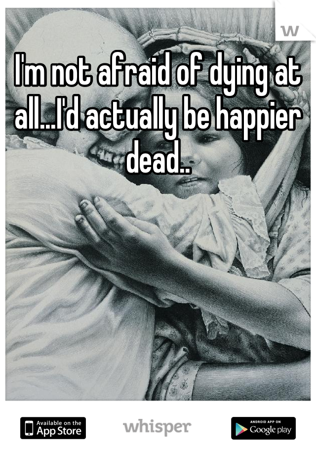 I'm not afraid of dying at all...I'd actually be happier dead..