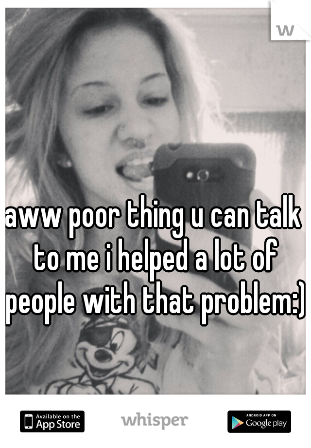 aww poor thing u can talk to me i helped a lot of people with that problem:)  