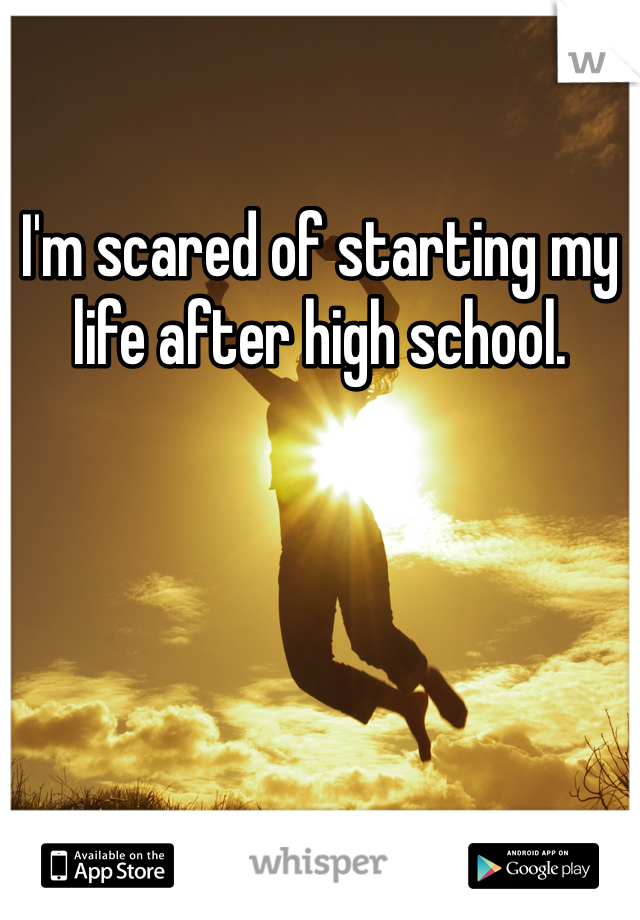 I'm scared of starting my life after high school.
