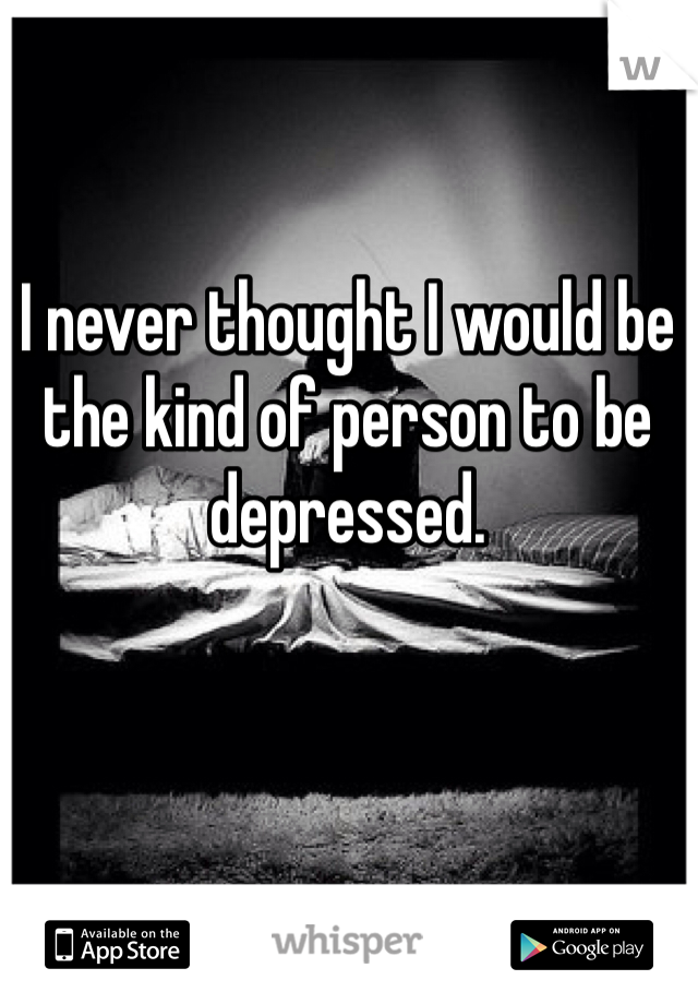 I never thought I would be the kind of person to be depressed.