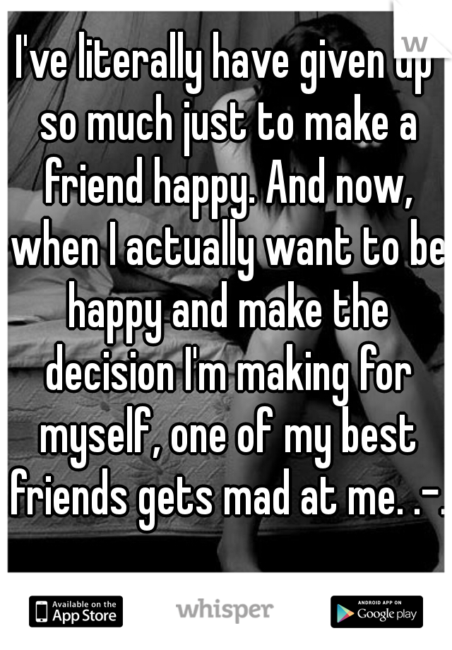 I've literally have given up so much just to make a friend happy. And now, when I actually want to be happy and make the decision I'm making for myself, one of my best friends gets mad at me. .-.
