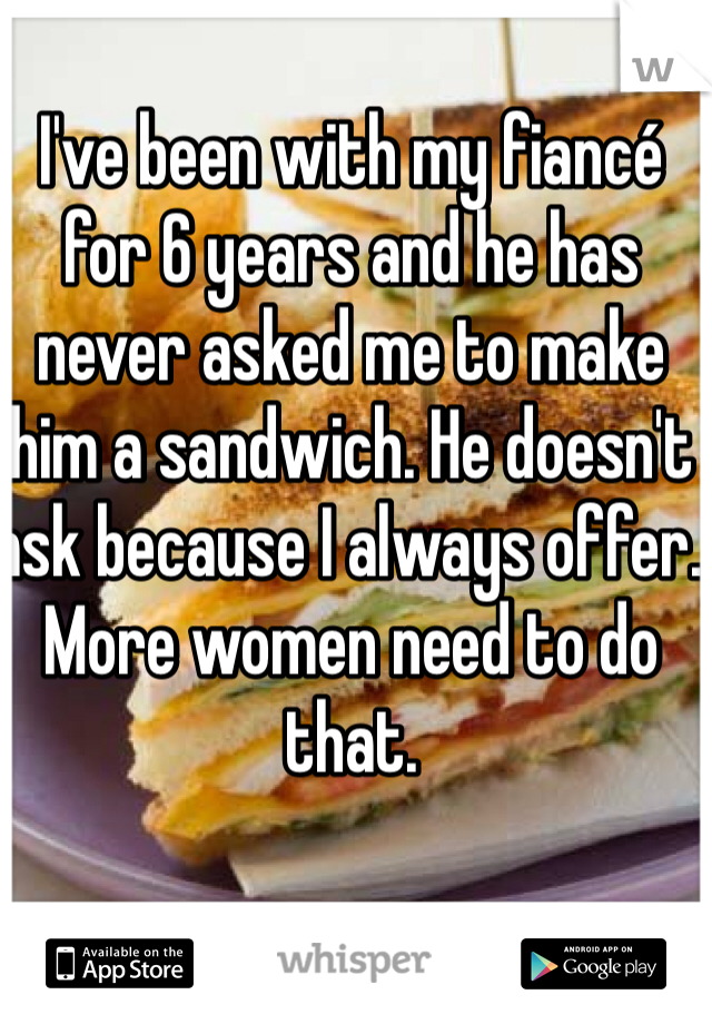 I've been with my fiancé for 6 years and he has never asked me to make him a sandwich. He doesn't ask because I always offer. More women need to do that. 