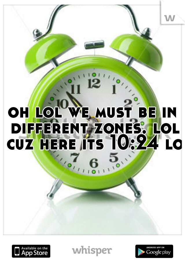 oh lol we must be in different zones. lol cuz here its 10:24 lol