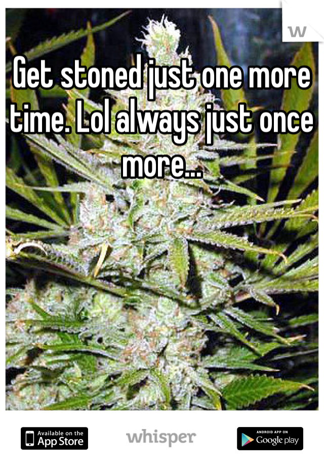 Get stoned just one more time. Lol always just once more...