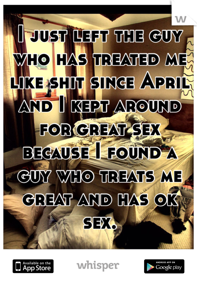 I just left the guy who has treated me like shit since April and I kept around for great sex because I found a guy who treats me great and has ok sex. 