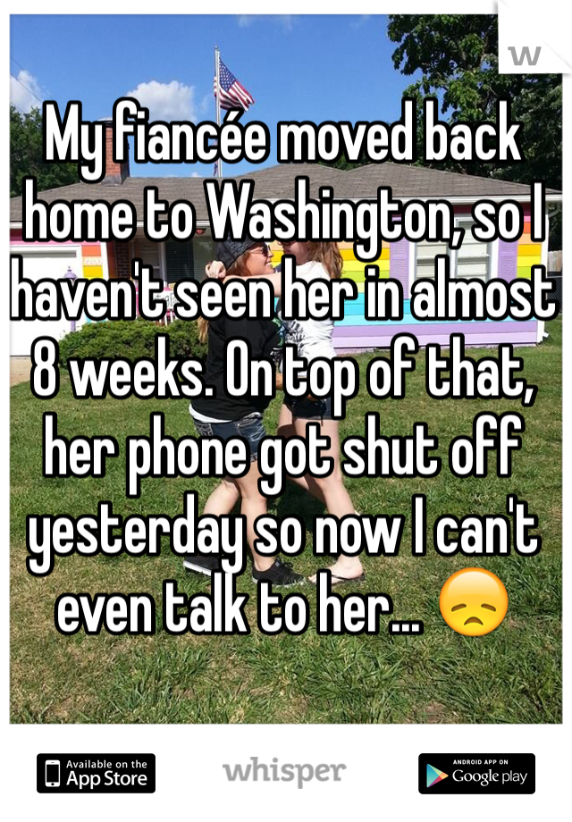 My fiancée moved back home to Washington, so I haven't seen her in almost 8 weeks. On top of that, her phone got shut off yesterday so now I can't even talk to her... 😞