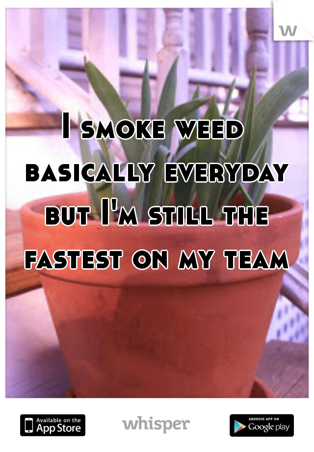 I smoke weed basically everyday but I'm still the fastest on my team