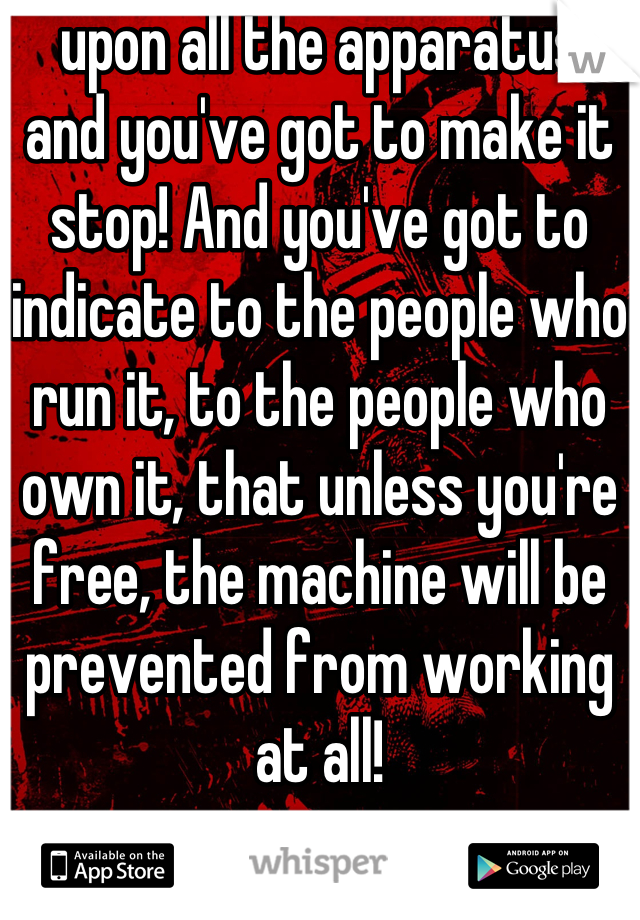  upon all the apparatus, and you've got to make it stop! And you've got to indicate to the people who run it, to the people who own it, that unless you're free, the machine will be prevented from working at all!