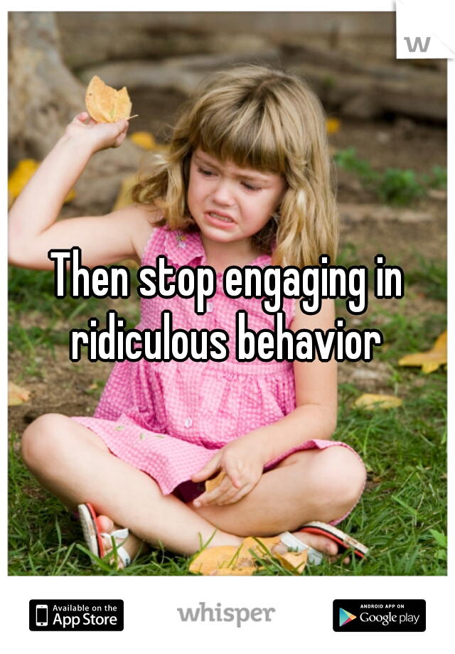 Then stop engaging in ridiculous behavior 