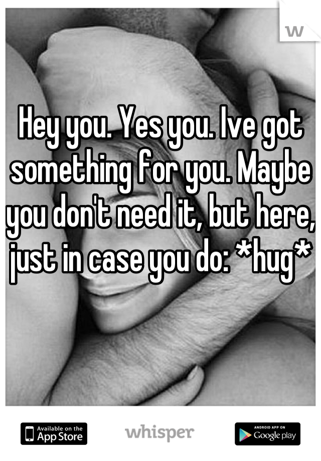 Hey you. Yes you. Ive got something for you. Maybe you don't need it, but here, just in case you do: *hug*