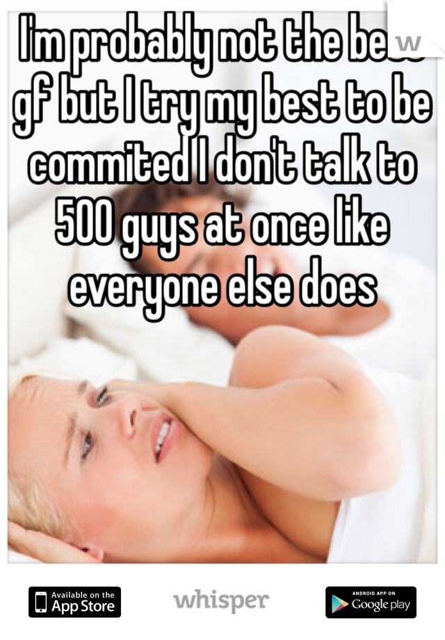 I'm probably not the best gf but I try my best to be commited I don't talk to 500 guys at once like everyone else does 