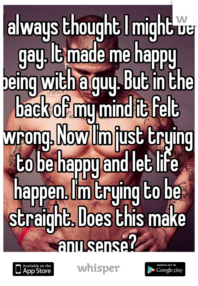 I always thought I might be gay. It made me happy being with a guy. But in the back of my mind it felt wrong. Now I'm just trying to be happy and let life happen. I'm trying to be straight. Does this make any sense?