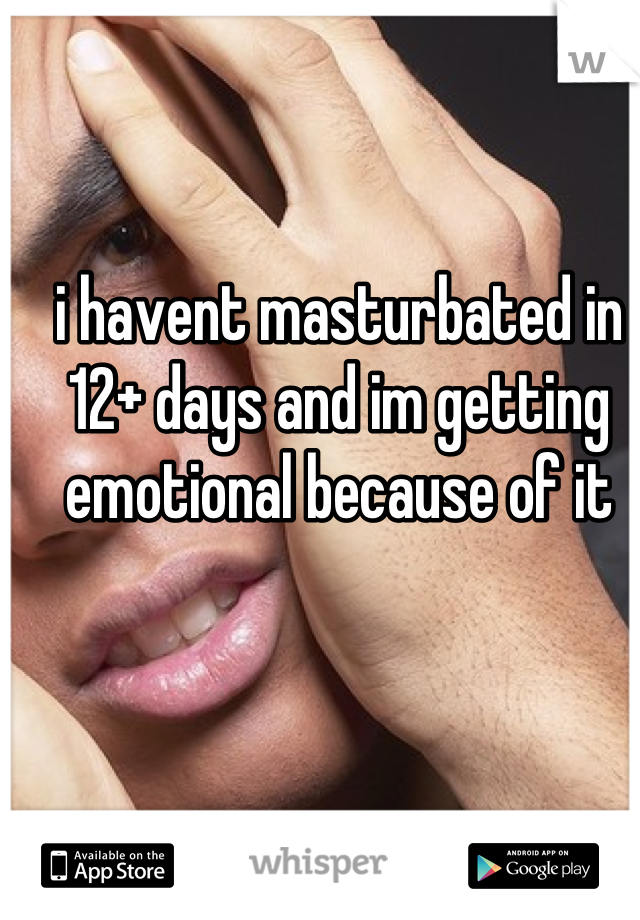i havent masturbated in 12+ days and im getting emotional because of it