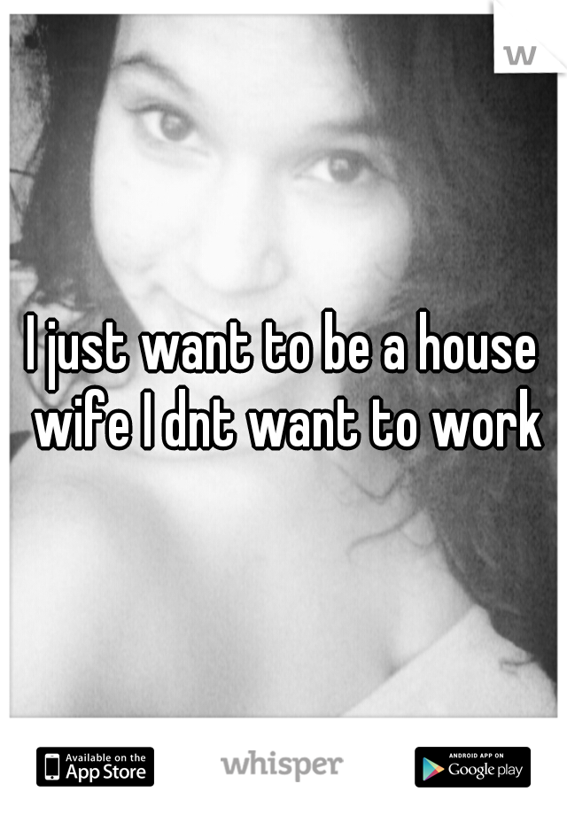 I just want to be a house wife I dnt want to work