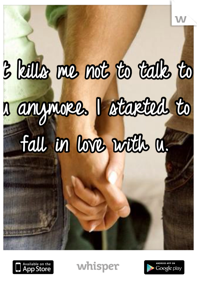 It kills me not to talk to u anymore. I started to fall in love with u. 