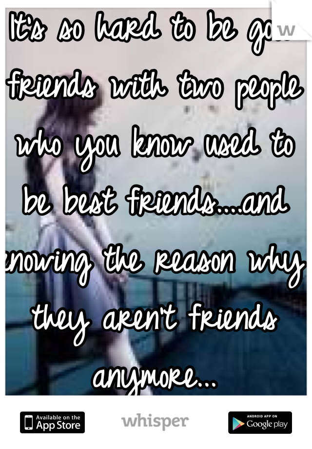 It's so hard to be good friends with two people who you know used to be best friends....and knowing the reason why they aren't friends anymore...