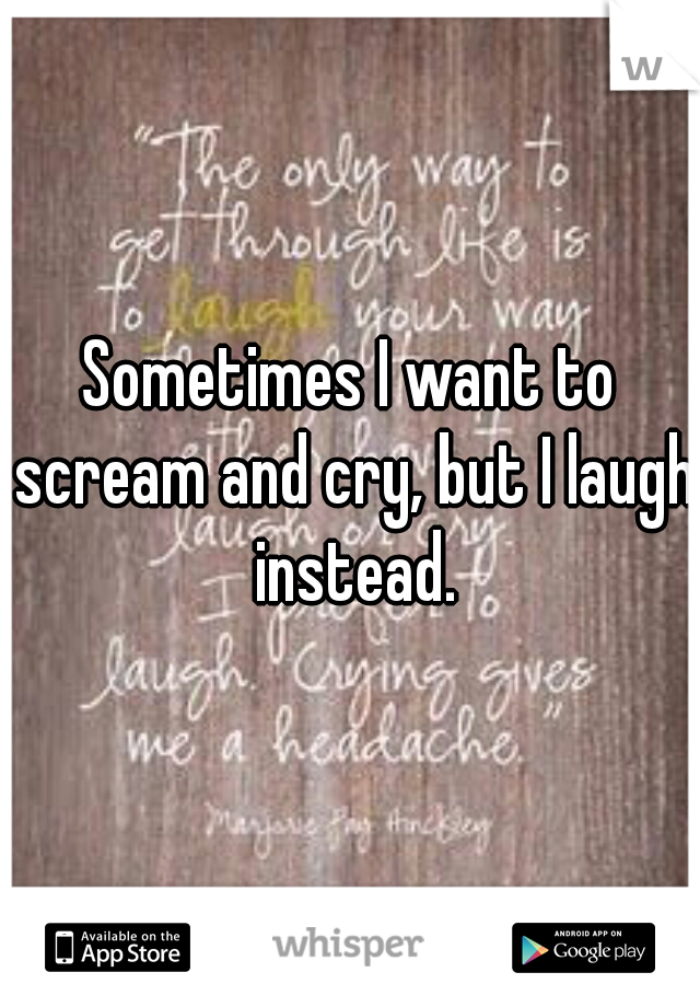 Sometimes I want to scream and cry, but I laugh instead.