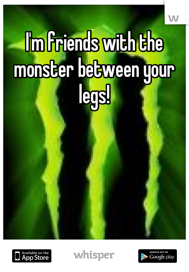 I'm friends with the monster between your legs!