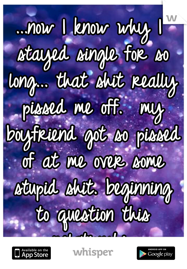 ...now I know why I stayed single for so long... that shit really pissed me off.  my boyfriend got so pissed of at me over some stupid shit. beginning to question this relationship