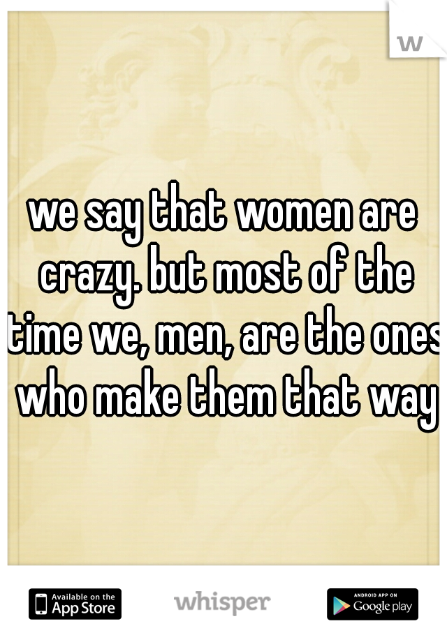 we say that women are crazy. but most of the time we, men, are the ones who make them that way
