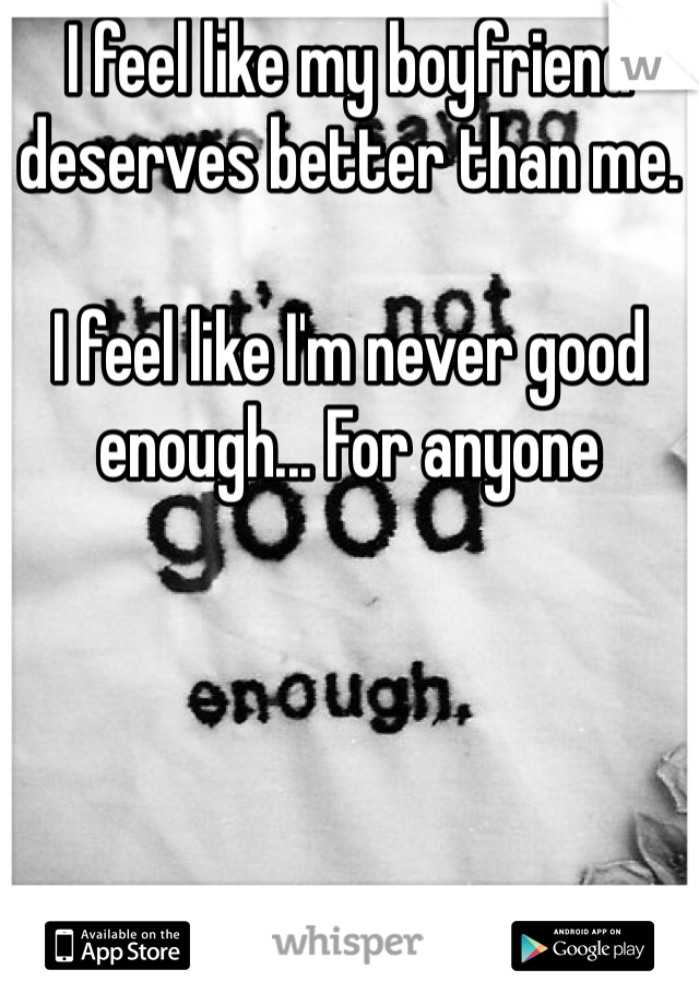 I feel like my boyfriend deserves better than me. 

I feel like I'm never good enough... For anyone 