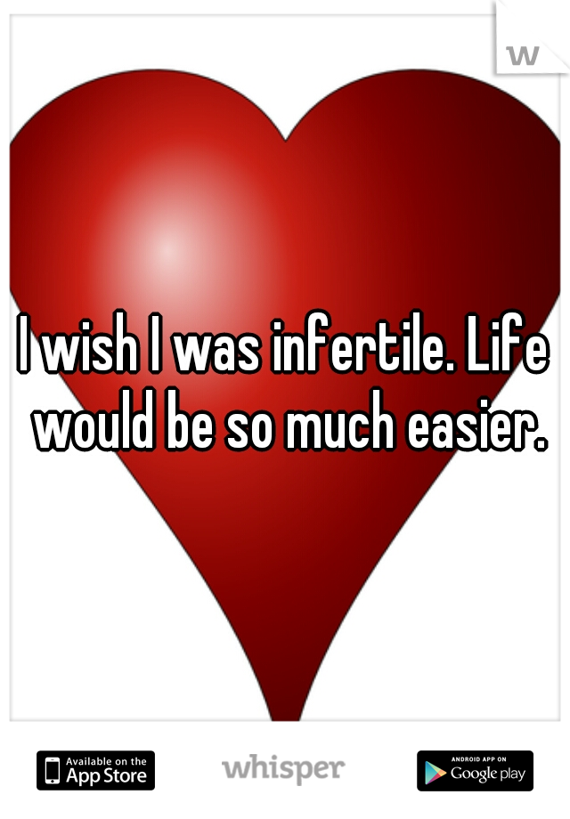 I wish I was infertile. Life would be so much easier.