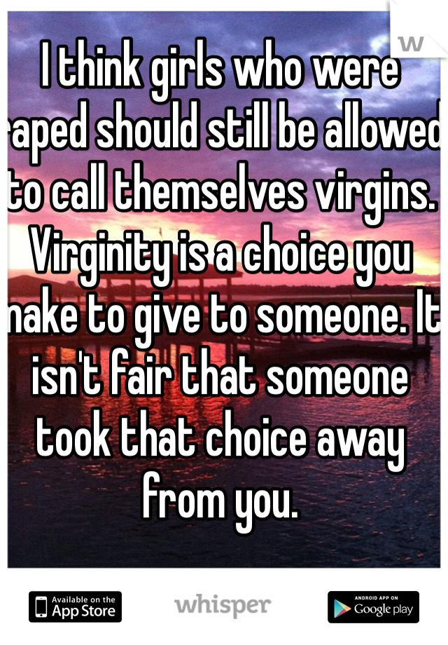 I think girls who were raped should still be allowed to call themselves virgins. Virginity is a choice you make to give to someone. It isn't fair that someone took that choice away from you.