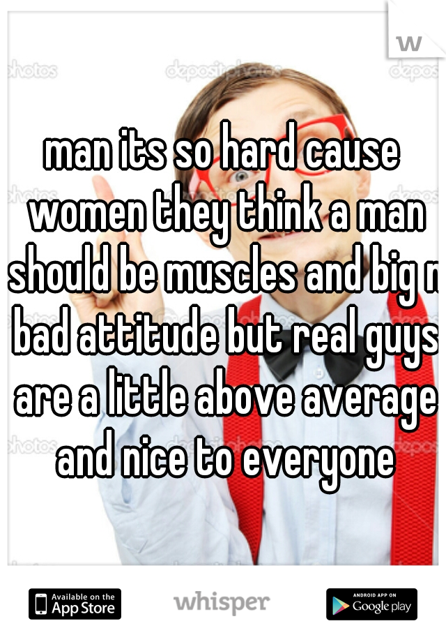 man its so hard cause women they think a man should be muscles and big n bad attitude but real guys are a little above average and nice to everyone