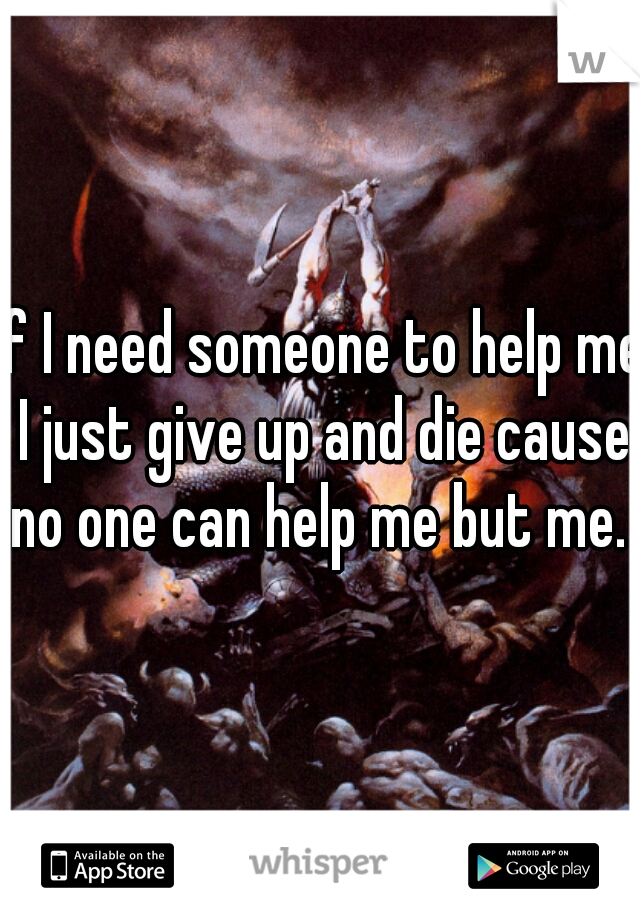 If I need someone to help me I just give up and die cause no one can help me but me. 