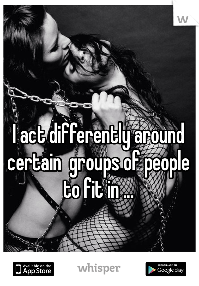 I act differently around certain  groups of people to fit in ...