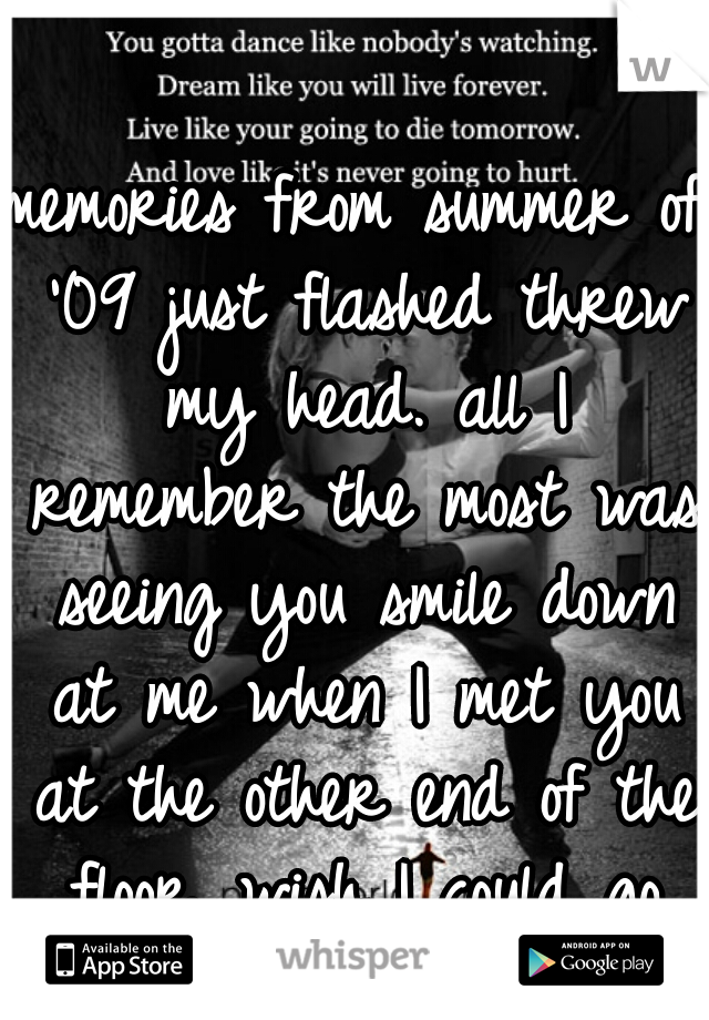 memories from summer of '09 just flashed threw my head. all I remember the most was seeing you smile down at me when I met you at the other end of the floor. wish I could go back and never let go 