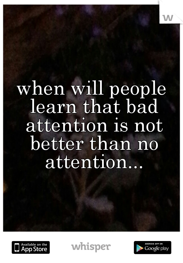 when will people learn that bad attention is not better than no attention...